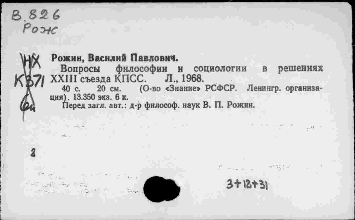 ﻿Рож
Рожин, Василий Павлович.
Вопросы философии и социологии в решениях XXIII съезда КПСС.	Л1968.
40 с. 20 см. (О-во «Знание» РСФСР. Ленингр. организация). 13.350 экз. 6 к.
Перед загл. авт.: д-р философ, наук В. П. Рожин.
